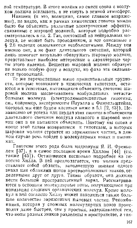 Наконец (и это, возможно, самое главное возражение), не видно, как в рамках химических гипотез можно было бы объяснить различные электрические эффекты, связанные с шаровой молнией, которые подробно рассматривались в гл. 2. Газ, состоящий из нейтральных молекул, не может быть проводником, и все описанные в § 2.6 явления оказываются необъяснимыми. Между тем именно они, а не факт длительного свечения, который лишь помогает визуально обнаружить шаровую молнию, представляют наиболее интересные и характерные черты этого явления. Вещество шаровой молнии образует не только особую фазу в воздухе, но фаза эта оказывается проводящей.