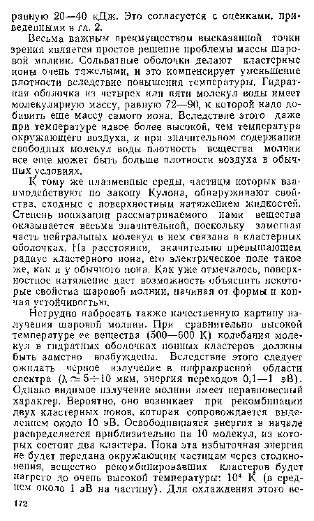 Весьма важным преимуществом высказанной точки зрения является простое решение проблемы массы шаровой молнии. Сольватные оболочки делают кластерные ионы очень тяжелыми, и это компенсирует уменьшение плотности вследствие повышения температуры. Гидрат-ная оболочка из четырех или пяти молекул воды имеет молекулярную массу, равную 72—90, к которой надо добавить еще массу самого иона. Вследствие этого даже при температуре вдвое более высокой, чем температура окружающего воздуха, и при значительном содержании свободных молекул воды плотность вещества молнии все еще может быть больше плотности воздуха в обычных условиях.