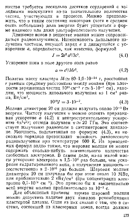 Молния диаметром 20 см должна излучать около 10 3 Вт энергии. Частоту излучения V можно оценить приравнивая ускорение а (4.2) к центростремительному ускорению 4я 2г; отсюда получаем v :20 ГГц. Это соответствует излучению радиоволн в сантиметровом диапазоне. Мощность, подсчитанная по формуле (4.3), на несколько порядков превосходит мощность равновесного радиоизлучения при температуре 600 К. Из приведенных формул видно также, что шаровая молния не может содержать сколько-нибудь значительного количества свободных электронов. В самом деле, из-за малой массы ускорение электрона в 1,5-105 раз больше, чем ускорение гидратированного иона, а излучаемая мощность — соответственно в 2• 1010 раз больше. Шаровая молния диаметром 20 см излучала бы при этом около 10 МВт, или приблизительно 2 кВт/см3 (при концентрации электронов 0,5 1019 см-3). Это привело бы к высвечиванию всей энергии молнии приблизительно за 10 3 с.