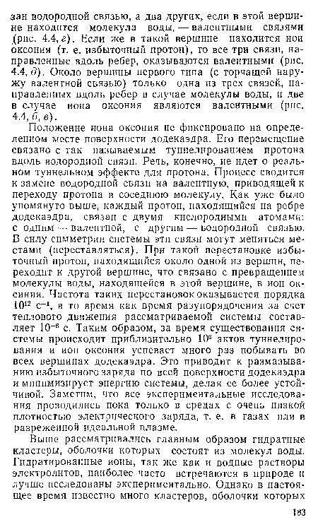 Положение иона оксония не фиксировано на определенном месте поверхности додекаэдра. Его перемещение связано с так называемым туннелированием протона вдоль водородной связи. Речь, конечно, не идет о реальном туннельном эффекте для протона. Процесс сводится к замене водородной связи на валентную, приводящей к переходу протона в соседнюю молекулу. Как уже было упомянуто выше, каждый протон, находящийся на ребре додекаэдра, связан с двумя кислородными атомами: с одним — валентной, с другим — водородной связью. В силу симметрии системы эти связи могут меняться местами (переставляться). При такой перестановке избыточный протон, находящийся около одной из вершин, переходит к другой вершине, что связано с превращением молекулы воды, находящейся в этой вершине, в ион ок-синия. Частота таких перестановок оказывается порядка 1012 с-1, в то время как время разупорядочения за счет теплового движения рассматриваемой системы составляет 10 6 с. Таким образом, за время существования системы происходит приблизительно 106 актов туннелирования и ион оксония успевает много раз побывать во всех вершинах додекаэдра. Это приводит к размазыванию избыточного заряда по всей поверхности додекаэдра и минимизирует энергию системы, делая ее более устойчивой. Заметим, что все экспериментальные исследования проводились пока только в средах с очень низкой плотностью электрического заряда, т. е. в газах или в разреженной идеальной плазме.