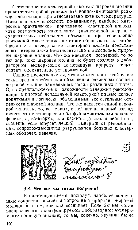 Однако представляется, что изложенная в этой главе точка зрения требует для объяснения различных свойств шаровой молнии наименьшего числа различных гипотез. Одно предположение о возможности задержки рекомбинации в плотной неидеальной кластерной плазме делает понятными и логически объяснимыми все остальные особенности шаровой молнии. Что же касается самой исходной гипотезы, то, во-первых, в ней нет на первый взгляд ничего, что противоречило бы фундаментальным законам физики, а, во-вторых, она кажется довольно вероятной, особенно если энергетический выигрыш от рекомбинации, сопровождающийся разрушением больших кластерных оболочек, невелик.