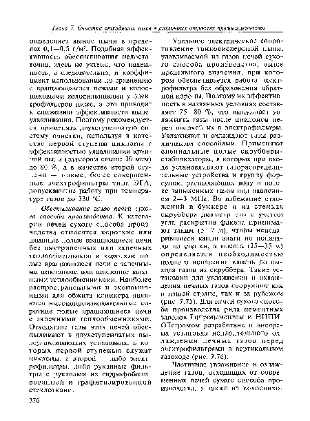 Удельное электрическое сопротивление тонкодисперсной пыли, улавливаемой из газов печей сухого способа производства, выше предельного значения, при котором обеспечивается работа электрофильтра без образования обратной короны. Поэтому их эффективность в названных условиях составляет 75—80 %, что вынуждает увлажнять газы после циклонов перед подачей их в электрофильтры. Увлажняют и охлаждают газы различными способами. Применяют специальные полые скрубберы-стабилизаторы, в которых при входе устанавливают газораспределительные устройства и группу форсунок, распыляющих воду в потоке запыленных газов под давлением 2—3 МПа. Во избежание отложений в бункере и на стенках скруббера диаметр его с учетом угла раскрытия факела принимают таким (5—7 м), чтобы неиспа-рившиеся капли влаги не попадали на стенки, а высота (25—35 м) определяется необходимостью полного испарения капель до выхода газов из скруббера. Такие установки для увлажнения и охлаждения печных газов сооружают как в нашей стране, так и за рубежом (рис. 7.75). Для печей сухого способа производства ряда цементных заводов Гипроцементом и НИПИ-ОТстромом разработана и внедрена установка испарительного охлаждения печных газов перед электрофильтрами в вертикальном газоходе (рис. 7.76).