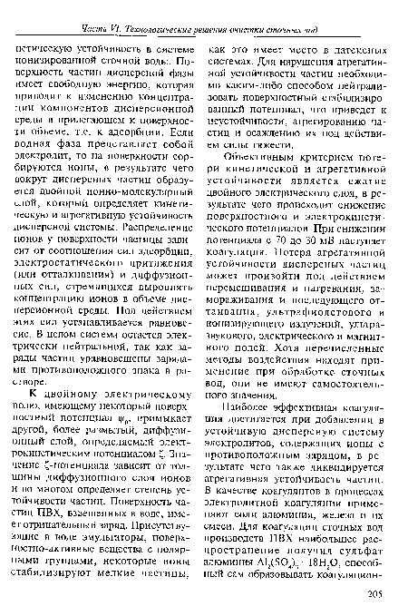 Объективным критерием потери кинетической и агрегативной устойчивости является сжатие двойного электрического слоя, в результате чего происходит снижение поверхностного и электрокинети-ческого потенциалов. При снижении потенциала с 70 до 30 мВ наступает коагуляция. Потеря агрегативной устойчивости дисперсных частиц может произойти под действием перемешивания и нагревания, замораживания и последующего оттаивания, ультрафиолетового и ионизирующего излучений, ультразвукового, электрического и магнитного полей. Хотя перечисленные методы воздействия находят применение при обработке сточных вод, они не имеют самостоятельного значения.