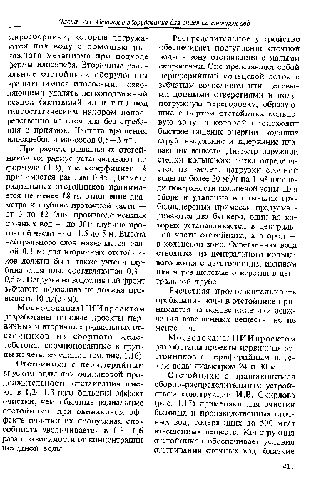 При расчете радиальных отстойников их радиус устанавливают по формуле (1.3), где коэффициент к принимается равным 0,45. Диаметр радиальных отстойников принимается не менее 18 м; отношение диаметра к глубине проточной части — от 6 до 12 (для производственных сточных вод — до 30); глубина проточной части — от 1,5 до 5 м. Высота нейтрального слоя назначается равной 0,3 м; для вторичных отстойников должна быть также учтена глубина слоя ила, составляющая 0,3— 0,5 м. Нагрузка на водосливный фронт зубчатого водослива не должна превышать 10 л/(с ■ м).