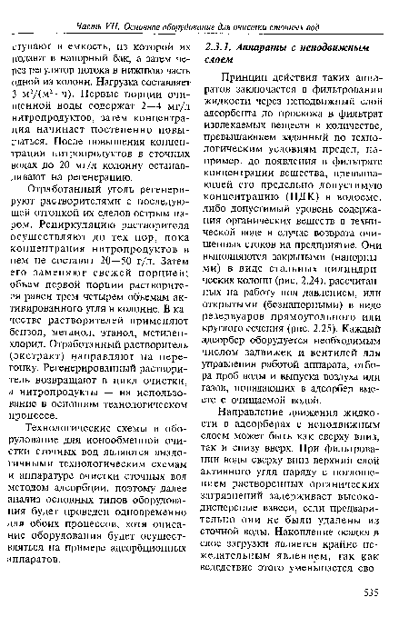 Принцип действия таких аппаратов заключается в фильтровании жидкости через неподвижный слой адсорбента до проскока в фильтрат извлекаемых веществ в количестве, превышающем заданный по технологическим условиям предел, например, до появления в фильтрате концентрации вещества, превышающей его предельно допустимую концентрацию (ПДК) в водоеме, либо допустимый уровень содержания органических веществ в технической воде в случае возврата очищенных стоков на предприятие. Они выполняются закрытыми (напорными) в виде стальных цилиндрических колонн (рис. 2.24), рассчитанных на работу под давлением, или открытыми (безнапорными) в виде резервуаров прямоугольного или круглого сечения (рис. 2.25). Каждый адсорбер оборудуется необходимым числом задвижек и вентилей для управления работой аппарата, отбора проб воды и выпуска воздуха или газов, попадающих в адсорбер вместе с очищаемой водой.