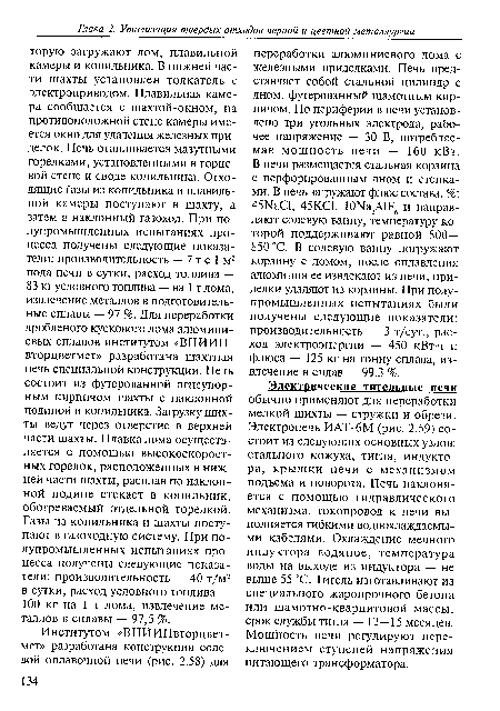 Электрические тигельные печи обычно применяют для переработки мелкой шихты — стружки и обрези. Электропечь ИАТ-6М (рис. 2.59) состоит из следующих основных узлов: стального кожуха, тигля, индуктора, крышки печи с механизмом подъема и поворота. Печь наклоняется с помощью гидравлического механизма, токопровод к печи выполняется гибкими водоохлаждаемыми кабелями. Охлаждение медного индуктора водяное, температура воды на выходе из индуктора — не выше 55 °С. Тигель изготавливают из специального жаропрочного бетона или шамотно-кварцитовой массы, срок службы тигля — 12—15 месяцев. Мощность печи регулируют переключением ступеней напряжения питающего трансформатора.