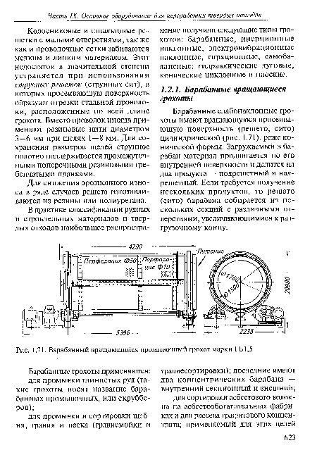 Барабанные слабонаклонные грохоты имеют вращающуюся просеивающую поверхность (решето, сито) цилиндрической (рис. 1.71), реже конической формы. Загружаемый в барабан материал продвигается по его внутренней поверхности и делится на два продукта — подрешетный и над-решетный. Если требуется получение нескольких продуктов, то решето (сито) барабана собирается из нескольких секций с различными отверстиями, увеличивающимися к разгрузочному концу.