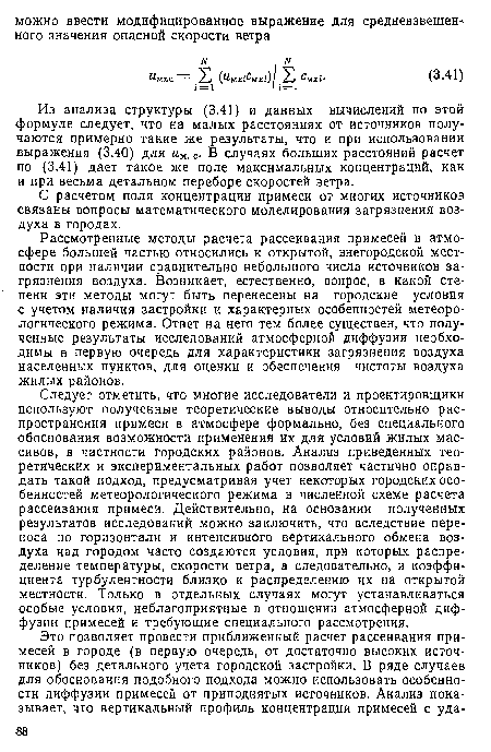 Следует отметить, что многие исследователи и проектировщики используют полученные теоретические выводы относительно распространения примеси в атмосфере формально, без специального обоснования возможности применения их для условий жилых массивов, в частности городских районов. Анализ приведенных теоретических и экспериментальных работ позволяет частично оправдать такой подход, предусматривая учет некоторых городских особенностей метеорологического режима в численной схеме расчета рассеивания примеси. Действительно, на основании полученных результатов исследований можно заключить, что вследствие переноса по горизонтали и интенсивного вертикального обмена воздуха над городом часто создаются условия, при которых распределение температуры, скорости ветра, а следовательно, и коэффициента турбулентности близко к распределению их на открытой местности. Только в отдельных случаях могут устанавливаться особые условия, неблагоприятные в отношении атмосферной диффузии примесей и требующие специального рассмотрения.