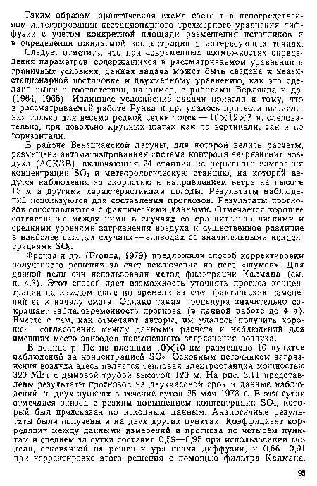 В долине р. По на площади ЮХЮ км размещено 10 пунктов наблюдений за концентрацией БОг. Основным источником загрязнения воздуха здесь является тепловая электростанция мощностью 320 МВт с дымовой трубой высотой 120 м. На рис. 3.11 представлены результаты прогнозов на двухчасовой срок и данные наблюдений на двух пунктах в течение суток 25 мая 1973 г. В эти сутки отмечался эпизод с резким повышением концентрации БОг, который был предсказан по исходным данным. Аналогичные результаты были получены и на двух других пунктах. Коэффициент корреляции между данными измерений и прогноза по четырем пунктам в среднем за сутки составил 0,59—0,95 при использовании модели, основанной на решении уравнения диффузии, и 0,66—0,91 при корректировке этого решения с помощью фильтра Калмана.