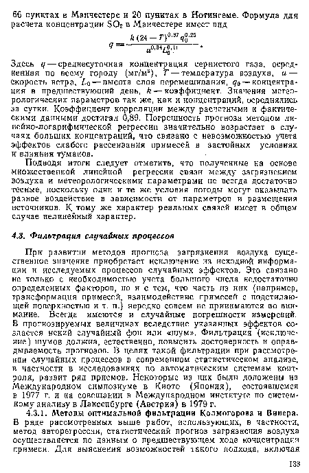 При развитии методов прогноза загрязнения воздуха существенное значение приобретает исключение из исходной информации и исследуемых процессов случайных эффектов. Это связано не только с необходимостью учета большого числа недостаточно определенных факторов, но и с тем, что часть из них (например, трансформация примесей, взаимодействие примесей с подстилающей поверхностью и т. п.) нередко совсем не принимаются во внимание. Всегда имеются и случайные погрешности измерений. В прогнозируемых величинах вследствие указанных эффектов создается некий случайный фон или «шум». Фильтрация (исключение) шумов должна, естественно, повысить достоверность и оправ-дываемость прогнозов. В целях такой фильтрации при рассмотрении случайных процессов в современном статистическом анализе, в частности в исследованиях по автоматическим системам контроля, развит ряд приемов. Некоторые из них были доложены на Международном симпозиуме в Киото (Япония), состоявшемся в 1977 г. и на совещании в Международном институте по системному анализу в Лаксенбурге (Австрия) в 1979 г.