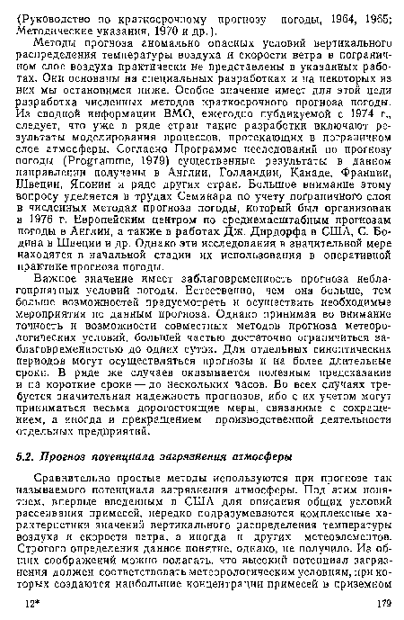 Методы прогноза аномально опасных условий вертикального распределения температуры воздуха и скорости ветра в пограничном слое воздуха практически не представлены в указанных работах. Они основаны на специальных разработках и на некоторых из них мы остановимся ниже. Особое значение имеет для этой цели разработка численных методов краткосрочного прогноза погоды. Из сводной информации ВМО, ежегодно публикуемой с 1974 г., следует, что уже в ряде стран такие разработки включают результаты моделирования процессов, протекающих в пограничном слое атмосферы. Согласно Программе исследований по прогнозу погоды (Programme, 1979) существенные результаты в данном направлении получены в Англии, Голландии, Канаде, Франции, Швеции, Японии и ряде других стран. Большое внимание этому вопросу уделяется в трудах Семинара по учету пограничного слоя в численных методах прогноза погоды, который был организован в 1976 г. Европейским центром по среднемасштабным прогнозам погоды в Англии, а также в работах Дж. Дирдорфа в США, С. Бо-дина в Швеции и др. Однако эти исследования в значительной мере находятся в начальной стадии их использования в оперативной практике прогноза погоды.