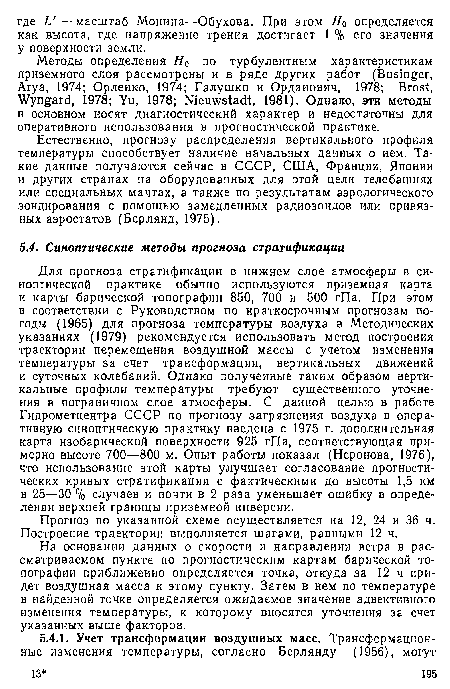 Для прогноза стратификации в нижнем слое атмосферы в синоптической практике обычно используются приземная карта и карты барической топографии 850, 700 и 500 гПа. При этом в соответствии с Руководством по краткосрочным прогнозам погоды (1965) для прогноза температуры воздуха в Методических указаниях (1979) рекомендуется использовать метод построения траектории перемещения воздушной массы с учетом изменения температуры за счет трансформации, вертикальных движений и суточных колебаний. Однако полученные таким образом вертикальные профили температуры требуют существенного уточнения в пограничном слое атмосферы. С данной целью в работе Гидрометцентра СССР по прогнозу загрязнения воздуха в оперативную синоптическую практику введена с 1975 г. дополнительная карта изобарической поверхности 925 гПа, соответствующая примерно высоте 700—800 м. Опыт работы показал (Неронова, 1976), что использование этой карты улучшает согласование прогностических кривых стратификации с фактическими до высоты 1,5 км в 25—30 % случаев и почти в 2 раза уменьшает ошибку в определении верхней границы приземной инверсии.