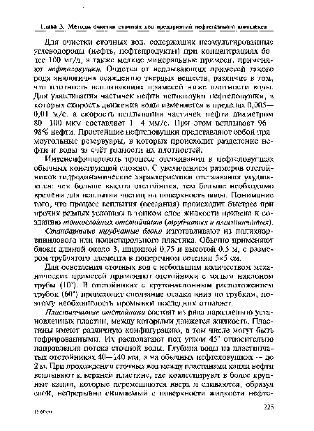 Для очистки сточных вод, содержащих неэмульгированные углеводороды (нефть, нефтепродукты) при концентрациях более 100 мг/л, а также мелкие минеральные примеси, применяют нефтеловушки. Очистка от всплывающих примесей такого рода аналогична осаждению твёрдых веществ, различие в том, что плотность всплывающих примесей ниже плотности воды. Для улавливания частичек нефти используют нефтеловушки, в которых скорость движения воды изменяется в пределах 0,005— 0,01 м/с, а скорость всплывания частичек нефти диаметром 80—100 мкм составляет 1—4 мм/с. При этом всплывает 96— 98% нефти. Простейшие нефтеловушки представляют собой прямоугольные резервуары, в которых происходит разделение нефти и воды за счёт разности их плотностей.