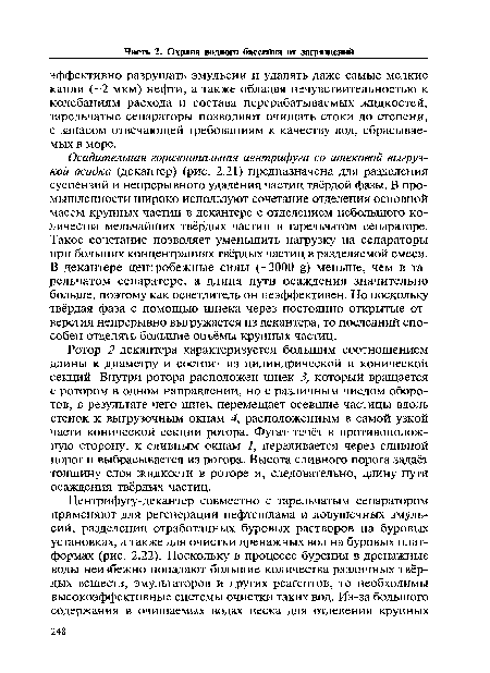 Осадительная горизонтальная центрифуга со шнековой выгрузкой осадка (декантер) (рис. 2.21) предназначена для разделения суспензий и непрерывного удаления частиц твёрдой фазы. В промышленности широко используют сочетание отделения основной массы крупных частиц в декантере с отделением небольшого количества мельчайших твёрдых частиц в тарельчатом сепараторе. Такое сочетание позволяет уменьшить нагрузку на сепараторы при больших концентрациях твёрдых частиц в разделяемой смеси. В декантере центробежные силы (-3000 £) меньше, чем в тарельчатом сепараторе, а длина пути осаждения значительно больше, поэтому как осветлитель он неэффективен. Но поскольку твёрдая фаза с помощью шнека через постоянно открытые отверстия непрерывно выгружается из декантера, то последний способен отделять большие объёмы крупных частиц.