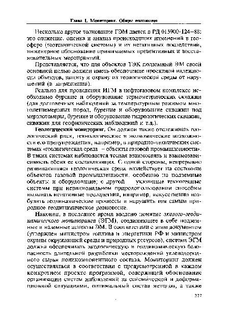 Геологический мониторинг. Он должен также отслеживать геологический риск, технологические и экономические возможности его предупреждения, например, в природно-технических системах «геологическая среда — объекты газовой промышленности». В таких системах наблюдается тесная взаимосвязь и взаимозависимость обеих ее составляющих. С одной стороны, непрерывно развивающаяся геологическая среда воздействует на состояние объектов газовой промышленности, особенно на подземные объекты и оборудование; с другой — указанные техногенные системы при нерациональном природопользовании способны вызывать негативные последствия, например, искусственно возбудить геодинамические процессы и нарушить тем самым природное геодинамическое равновесие.