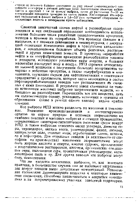 Сложный химический состав нефтей и разнообразие содержащихся в них соединений определяют необходимость использования большого числа различных технологических процессов, методов и приемов их переработки. Эти процессы связаны и с высокими, и с низкими давлениями и температурами, с деструкцией отдельных компонентов нефти в присутствии катализаторов, с использованием большого объема реагентов, растворителей и других химических веществ. В процессах переработки нефти и ее полуфабрикатов применяют разнообразные машины и аппараты, используют различные виды эйергии, в больших масштабах расходуют воду и воздух. НПЗ строятся относительно высокой мощности с получением большого ассортимента товарных и побочных продуктов, а также полуфабрикатов и компонентов, служащих сырьем для нефтехимических и химических предприятий и производств, которые часто включаются в состав нефтеперерабатывающих заводов или располагаются йЪ смежных с ними площадках. В результате завод становится не только источником массовых выбросов загрязняющих веществ, но и большого их разнообразия. Перечислить все эти вещества, дать им количественную оценку, установить источники и причины их образования (даже в рамках одного завода) задача крайне сложная.