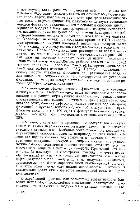 Флотация в сочетании с применением коагулянтов является одним из самых перспективных методов очистки и доочистки заводских сточных вод. Подбирая соответствующие коагулянты и увеличивая скорость процесса, например, за счет более полного насыщения сточных вод воздухом и улучшения техники смешения воздушных пузырей с микрохлопьями коагулянта, можно ожидать повышения степени очистки сточных вод от взвешенных веществ и нефти до 85—95%. При такой степени очистки (и последующей фильтрации сточных вод через песчаные фильтры) можно их очистить до остаточного содержания нефтепродуктов около 10—30 мг/л, т. е. получить показатели, достигаемые при более дорогостоящей биологической очистке. При этом осветленную воду можно использовать повторно в технических целях или в качестве подпиточной воды в оборотных системах.