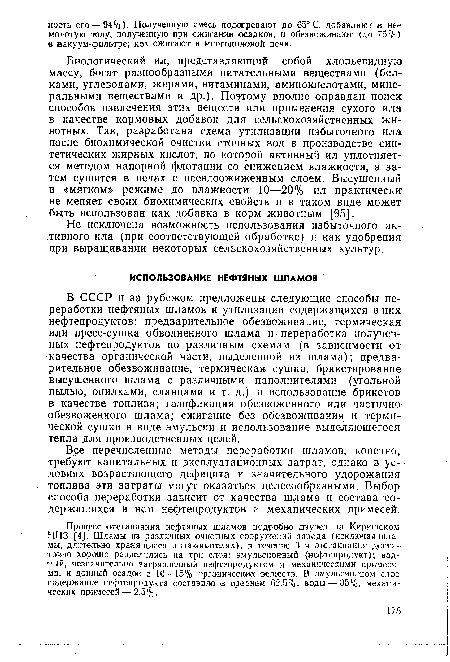 В СССР и за рубежом предложены следующие способы переработки нефтяных шламов и утилизации содержащихся в них нефтепродуктов: предварительное обезвоживание, термическая или пресс-сушка обводненного шлама и ■ переработка полученных нефтепродуктов по различным схемам (в зависимости от -качества органической части, выделенной из шлама); предварительное обезвоживание, термическая сушка, брикетирование высушенного шлама с различными наполнителями (угольной пылью, опилками, сланцами и т. д.) и использование брикетов в качестве топлива; газификация обезвоженного или частично обезвоженного шлама; сжигание без обезвоживания и термической сушки в виде эмульсии и использование выделяющегося тепла для производственных целей.