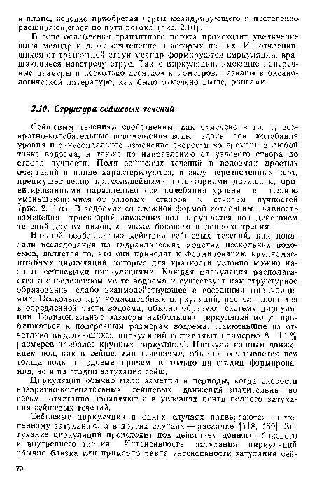 Сейшевым течениям свойственны, как отмечено в гл. 1, возвратно-колебательные перемещения воды вдоль оси колебания уровня и синусоидальное изменение скорости во времени в любой точке водоема, а также по направлению от узлового створа до створа пучности. Поля сейшевых течений в водоемах простых очертаний в плане характеризуются, в силу перечисленных черт, преимущественно прямолинейными траекториями движения, ориентированными параллельно оси колебания уровня и плавно уменьшающимися от узловых створов к створам пучностей (рис. 2.11 а). В водоемах со сложной формой котловины плавность изменения траекторий движения вод нарушается под действием течений других видов, а также бокового и донного трения.