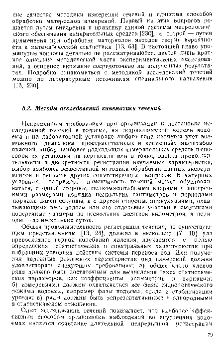 Непременным требованием при организации и постановке исследований течений в водоеме, на гидравлической модели водоема и на лабораторной установке любого типа является учет возможного диапазона пространственных и временных масштабов явлений, выбор наиболее подходящих измерительных средств и способов их установки на вертикали или в точке, оценка продолжительности и дискретности регистрации изучаемых характеристик, выбор наиболее эффективной методики обработки данных экспериментов и решение других сопутствующих вопросов. В натурных условиях, например, изменчивость течений может обусловливаться, с одной стороны, мелкомасштабными вихрями с поперечными размерами порядка нескольких сантиметров и периодами порядка долей секунды, а с другой стороны, циркуляциями, охватывающими весь водоем или его отдельные участки и имеющими поперечные размеры до нескольких десятков километров, а периоды— до нескольких суток.