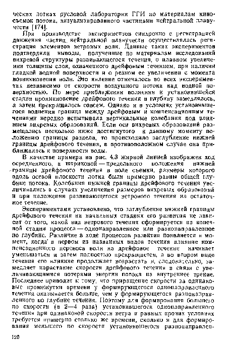 При производстве экспериментов синхронно с регистрацией движения частиц нейтральной плавучести осуществлялась регистрация элементов ветровых волн. Данные таких экспериментов подтвердили выводы, полученные по материалам исследований вихревой структуры развивалощегося течения, о плавном увеличении толщины слоя, охваченного дрейфовым течением, при наличии гладкой водной поверхности и о резком ее увеличении с момента возникновения волн. Это явление отмечалось во всех экспериментах независимо от скорости воздушного потока над водной поверхностью. По мере приближения волнения к установившейся стадии проникновение дрейфового течения в глубину замедлялось, а затем прекращалось совсем. Однако и в условиях установившегося волнения граница между дрейфовым и компенсационным течениями нередко испытывала вертикальные колебания под влиянием вихревых образований. Если оси вихревых образований размещались несколько ниже достигнутого к данному моменту положению границы раздела, то происходило заглубление нижней границы дрейфового течения, в противоположном случае она приближалась к поверхности воды.