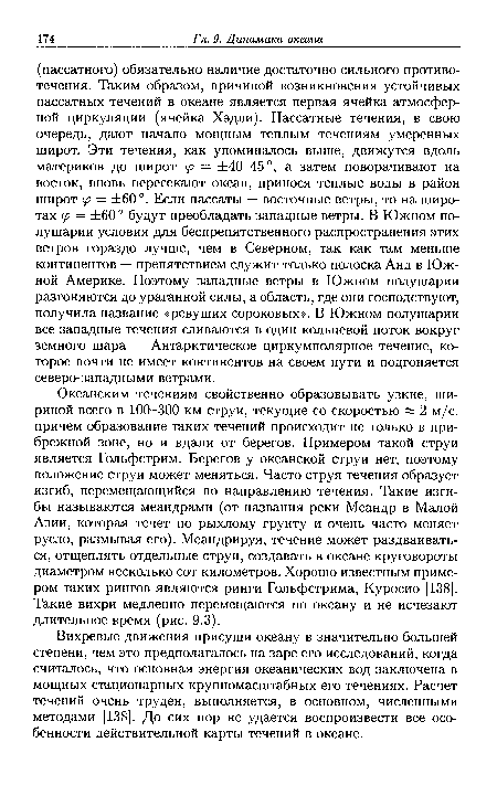 Океанским течениям свойственно образовывать узкие, шириной всего в 100-300 км струи, текущие со скоростью « 2 м/с, причем образование таких течений происходит не только в прибрежной зоне, но и вдали от берегов. Примером такой струи является Гольфстрим. Берегов у океанской струи нет, поэтому положение струи может меняться. Часто струя течения образует изгиб, перемещающийся по направлению течения. Такие изгибы называются меандрами (от названия реки Меандр в Малой Азии, которая течет по рыхлому грунту и очень часто меняет русло, размывая его). Меандрируя, течение может раздваиваться, отщеплять отдельные струи, создавать в океане круговороты диаметром несколько сот километров. Хорошо известным примером таких рингов являются ринги Гольфстрима, Куросио [138]. Такие вихри медленно перемещаются по океану и не исчезают длительное время (рис. 9.3).