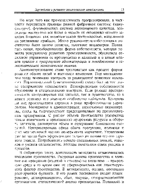 Администрирование стало трактоваться как процесс формирования общих целей и политики компании. Под менеджментом тогда понимали контроль за реализацией политики компании., Первоначальный (узкотехнический) смысл был на том этапе содержанием менеджмента. Демократизация собственности обусловила и специализацию контроля. Если раньше предприниматель контролировал как капитал, так и производство, то в новых условиях его заменило сообщество пайщиков. Контроль же над производством перешел в руки профессионалов управленцев. Менеджеры и администрация, назначаемые акционерами, стали их полномочными представителями на промышленном предприятии. С ростом объема производства ускорялись темпы вовлечения в производство природных ресурсов и оборота капитала, расширялся объем и содержание банковских операций. Прогрессировала сфера сбыта продукции, появился и стад неотъемлемой частью менеджмента маркетинг. Управление уже не могло быть эффективным только на основе одного здравого смысла. Потребовалось немало специальных знаний, навыков и умения специалистов. Методы дилетантов стали уходить в прошлое.