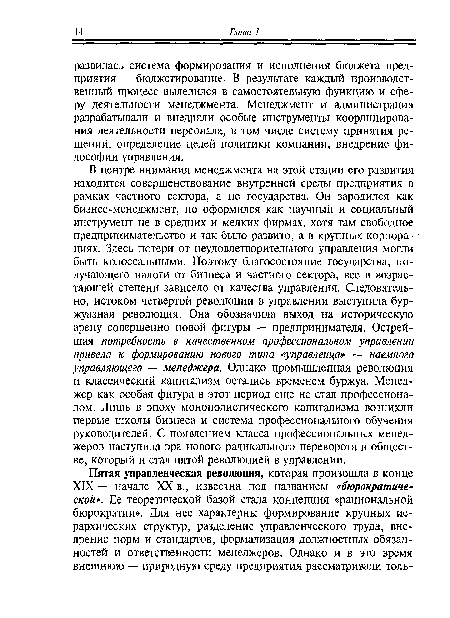 В центре внимания менеджмента на этой стадии его развития находится совершенствование внутренней среды предприятия в рамках частного сектора, а не государства. Он зародился как бизнес-менеджмент, но оформился как научный и социальный инструмент не в средних и мелких фирмах, хотя там свободное предпринимательство и так было развито, а в крупных корпорациях. Здесь потери от неудовлетворительного управления могли быть колоссальными. Поэтому благосостояние государства, получающего налоги от бизнеса и частного сектора, все в возрастающей степени зависело от качества управления. Следовательно, истоком четвертой революции в управлении выступила буржуазная революция. Она обозначила выход на историческую арену совершенно новой фигуры — предпринимателя. Острейшая потребность в качественном профессиональном управлении привела к формированию нового типа «управленца» — наемного управляющего — менеджера. Однако промышленная революция и классический капитализм остались временем буржуа. Менеджер как особая фигура в этот период еще не стал профессионалом. Лишь в эпоху монополистического капитализма возникли первые школы бизнеса и система профессионального обучения руководителей. С появлением класса профессиональных менеджеров наступила эра нового радикального переворота в обществе, который и стал пятой революцией в управлении.