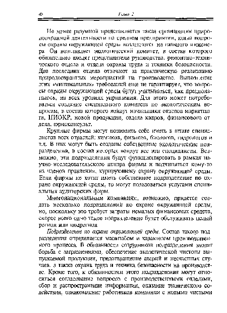 Не менее разумной представляется такая организация природоохранной деятельности на среднем предприятии, когда вопросы охраны окружающей среды возлагаются на главного инженера. Он возглавляет экологический комитет, в состав которого обязательно входят представители руководства, ремонтно-технического отдела и отдела охраны труда и техники безопасности. Два последних отдела отвечают за практическую реализацию природоохранных мероприятий на производстве. Выполнение этих «минимальных» требований еще не гарантирует, что вопросы охраны окружающей среды будут учитываться, как предполагалось, на всех уровнях управления. Для этого может потребоваться создание специального комитета по экологическим вопросам, в состав которого войдут начальники отделов маркетинга, НИОКР, новой продукции, отдела кадров, финансового отдела, юрисконсульт.