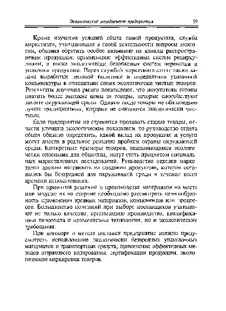 Кроме изучения условий сбыта самой продукции, служба маркетинга, учитывающая в своей деятельности вопросы экологии, обязана обратить особое внимание на каналы распространения продукции: организацию эффективных систем рециркуляции, а также экологически безопасных систем перевозки и упаковки продукции. Перед службой маркетинга стоит также задача выработки ценовой политики и определения рыночной конъюнктуры в отношении своих экологически чистых товаров. Результаты изучения рынка показывают, что покупатели готовы платить более высокие цены за товары, которые способствуют защите окружающей среды. Однако такие товары не обязательно лучше традиционных, которые не считаются экологически чистыми.