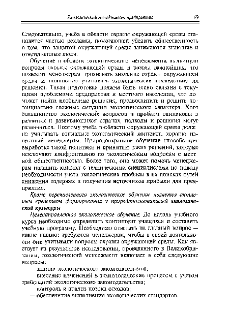 Обучение в области экологического менеджмента выдвинуло вопросы охраны окружающей среды в разряд важнейших, что позволит менеджерам признавать значение охраны окружающей среды и полностью учитывать экологические последствия их решений. Такая подготовка должна быть тесно связана с текущими проблемами предприятия и местного населения, что поможет найти необычные решения, предвосхитить и решить потенциально сложные ситуации экологического характера. Хотя большинство экологических вопросов и проблем одинаковы в развитых и развивающихся странах, подходы и решения могут различаться. Поэтому учеба в области окружающей среды должна учитывать социально-экономический контекст, хорошо известный менеджерам. Природоохранное обучение способствует выработке такой политики и принятию таких решений, которые исключают конфронтацию по экологическим вопросам с местной общественностью. Более того, она может помочь менеджерам наладить контакт с техническими специалистами по поводу необходимости учета экологических проблем в их поисках путей снижения издержек и получения источников прибыли для предприятия.