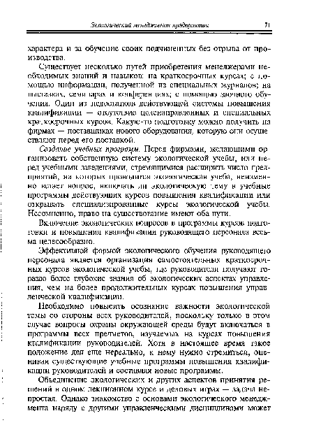 Создание учебных программ. Перед фирмами, желающими организовать собственную систему экологической учебы, или перед учебными заведениями, стремящимися расширить число предприятий, на которых проводится экологическая учеба, неизменно встает вопрос, включать ли экологическую тему в учебные программы действующих курсов повышения квалификации или открывать специализированные курсы экологической учебы. Несомненно, право на существование имеют оба пути.