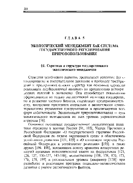 Основные положения государственной экологической политики отражены в законах России [91, 103], Указах Президента Российской Федерации «О государственной стратегии Российской Федерации по охране окружающей среды и обеспечению устойчивого развития» [181, 189] и «О концепции перехода Российской Федерации к устойчивому развитию» [195], а также других [194, 198], заложивших основу принятия конкретных решений органами исполнительной власти на федеральном [123, 126, 127, 130-137, 143-146], ведомственном [109, 138, 170, 173, 176, 178, 199] и региональном уровнях (например [139]) при разработке и реализации программ социально-экономического развития с учетом экологического фактора.