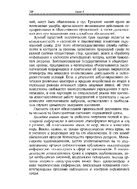 Лучшей гарантией экологических прав граждан является их осведомленность о состоянии и перспективах изменения окружающей среды. Для этого общегосударственная служба наблюдения и контроля за уровнем загрязнения природной среды по единой системе осуществляет сбор, хранение, поиск и обработку информации о состоянии атмосферного воздуха, других природных ресурсов. Заинтересованные государственные и общественные органы, предприятия и организации обеспечиваются систематической информацией и прогнозами об уровнях загрязнения атмосферы под влиянием хозяйственной деятельности и метеорологических условий. Если в результате неблагоприятного сочетания различных факторов и вредных воздействий на воздух в отдельных районах возникает угроза здоровью людей, об этом немедленно сообщается заинтересованным учреждениям и организациям, и они переводят на специальный режим или временно приостанавливают работу предприятий и транспорта с целью снижения интенсивности выбросов, осуществляют в необходимых случаях временную эвакуацию населения.