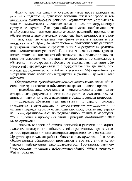 Должно воспитываться и осуществляться право граждан на участие в подготовке, принятии, выполнении и контроле за выполнением экологических решений, осуществление которых связано с экологически значимым воздействием на окружающую среду и ее охраной. Это право обеспечивается опубликованием и обсуждением проектов экологических решений, проведением общественных экологических экспертиз (как правило, альтернативных), гласным определением форм участия граждан в выполнении и контроле за выполнением экологических решений, регулярным извещением граждан о ходе и результатах реализации экологических решений. Понятно, что исполнение гражданином своих экологических обязанностей неотделимо от осуществления соответствующих экологических прав, но возможность общества и государства требовать от граждан выполнения обязанностей неразрывно связана с предоставлением им прав, обучением их пользованию правами в условиях формирования демократического правового государства и развития гражданского общества.