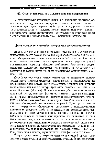 Гражданско-правовая ответственность за нарушение природоохранного законодательства заключается в возложении на правонарушителя обязанности возместить потерпевшей стороне имущественный вред в натуре (реальное возмещение) или в денежной форме (убытки). Для исчисления убытков используется таксовый метод, главной функцией которого является компенсация вреда. Имущественная (таксовая) ответственность возникает в случаях уничтожения или порчи объектов природы и носит как договорный, так и внедоговорный характер, т.е. наступает за нарушение обязательств, связанных с использованием природных ресурсов, либо за невыполнение обязанностей, вытекающих из иных установленных законом оснований. Суммы возмещения вреда должны, как правило, взыскиваться за счет его причинителя, а в конечном итоге за счет виновного лица и расходоваться на ликвидацию вредных последствий экологических правонарушений, удовлетворение интересов не только потерпевшего природопользователя, но и собственника — государства, общества в целом, юридического или физического лица.