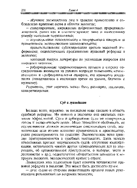 Больше всего, вероятно, за последние годы сделано в области судебной реформы. Но именно в экологии она оказалась наименее эффективной. Суды и арбитражные суды не повернулись лицом к экологическим делам. Мало проводится обобщений, не осуществляется должная экологическая специализация судей, экологические дела весьма неохотно принимаются к производству, редко рассматриваются по существу. Экологические иски граждан притормаживаются в судебных инстанциях. Здесь немало объективных причин: загруженность судей, отсутствие квалификации, актуальность многих других неэкологических дел (о коррупции, об организованной преступности, о выборах, чести и достоинстве и др.), недостаточное общественное внимание к вопросам экологии, экономический кризис в стране.