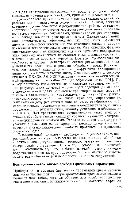 До последнего времени в схемах автоматизации станций обработки воды используется количественный принцип, согласно которому подача реагентов и регулирование работы отдельных сооружений осуществляется соответствующими пропорциональными дозаторами, расходомерами, уровнемерами, регистраторами перепада давления, реле времени и т. д. Однако такой принцип автоматизации производственных процессов применим лишь в случае постоянства состава исходного сырья и хорошо изученного технологического регламента. Как известно, физикохимические свойства природных вод и ее примесей подвержены значительным изменением по сезонам года, а эпизодически — н в течение более коротких периодов. Все это обусловливает потребность в частой перенастройке систем регулирования и изменении технологического режима обработки воды. В связи с тем, что главной задачей очистных сооружений водопроводов является улучшение качества воды, Сектором химии и технологии воды ИКХХВ АН УССР выдвинут качественно-количественный принцип автоматизации станций обработки воды [101]. По этому принципу количественные показатели сохраняются лишь при регулировании полезной отдачи воды водопроводными сооружениями или в целях устранения транспортных запаздываний в схемах автоматизации. Контролируют и регулируют работу отдельных сооружений с помощью приборов, определяющих фактическую дозу реагентов в воде, качество ее обработки, нормальное течение процессов осветления и обесцвечивания, степень промывки фильтрующих слоев, полноту умягчения и обессолива-ния и т. д. Для практического осуществления этого принципа станции обработки воды оснащают соответствующими контрольно-измерительными приборами. Разработке такой аппаратуры и условий применения ее на практике должно предшествовать изучение физико-химической сущности протекающих процессов обработки воды.