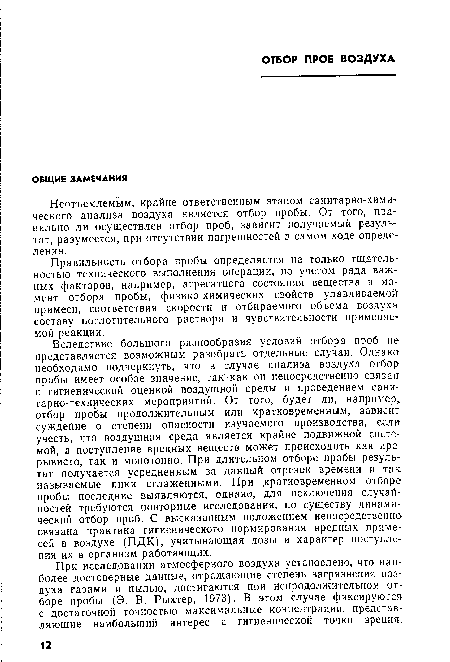 Вследствие большого разнообразия условий отбора проб не представляется возможным разобрать отдельные случаи. Однако необходимо подчеркнуть, что в случае анализа воздуха отбор пробы имеет особое значение, так как он непосредственно связав с гигиенической оценкой воздушной среды и проведением санитарно-технических мероприятий. От того, будет ли, например, отбор пробы продолжительным или кратковременным, зависит суждение о степени опасности изучаемого производства, если учесть, что воздушная среда является крайне подвижной системой, а поступление вредных веществ может происходить как прерывисто, так и монотонно. При длительном отборе пробы результат получается усредненным за данный отрезок времени и так называемые пики сглаженными. При .кратковременном отборе пробы последние выявляются, однако, для исключения случайностей требуются повторные исследования, по существу динамический отбор проб. С высказанным положением непосредственно связана практика гигиенического нормирования вредных примесей в воздухе (ПДК), учитывающая дозы и характер поступления их в организм работающих.