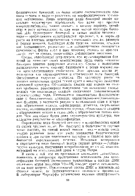 Среды, уплотненные агар-агаром, при культивировании бактерий не изменяют своей консистенции: лишь очень немногие бактерии заметно разрушают агар-агар. Среды с желатином разжижаются очень многими бактериями с резко выраженными протеолитическимн свойствами. Этот признак всегда используется для характеристики и определения вида бактерий. Определяется гидролиз крахмала. По характеру роста на жидких питательных средах также судят о некоторых свойствах изучаемой культуры. Образование пленки или кольца на стенках пробирки, равномерное помутнение или выпадение хлопьевидных или пылевидных осадков составляют дополнительную характеристику вида. Учитываются максимально физиологические и биохимические признаки: окислительно-восстановительные функции, в частности редукция метиленовой сини и нитратов, образование индола, сероводорода, аммиака, свертывание молока, пептонизация казеинового сгустка, сбраживание сахаров с образованием кислот и газов либо с образованием только кислот. Чем подробнее будет дана характеристика культуры, тем надежнее результаты ее идентификации.