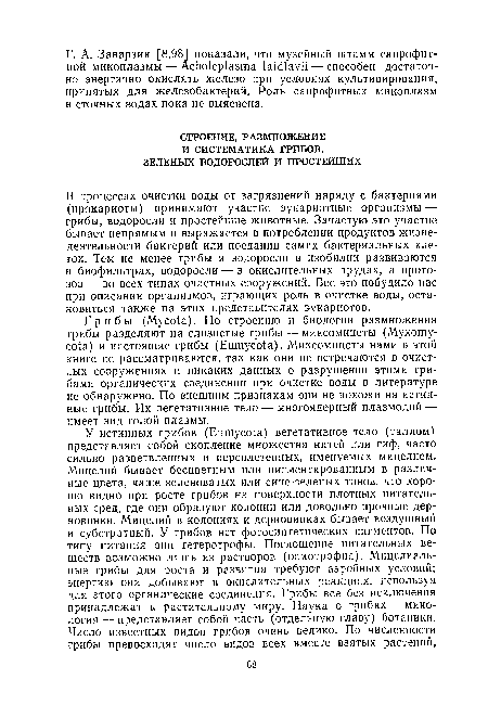 Грибы (Мусо1а). По строению и биологии размножения грибы разделяют на слизистые грибы — миксомицеты (Мухошу-со!а) и настоящие грибы (Еиту а). Миксомицеты нами в этой книге не рассматриваются, так как они не встречаются в очистных сооружениях и никаких данных о разрушении этими грибами органических соединений при очистке воды в литературе не обнаружено. По внешним признакам они не похожи на истинные грибы. Их вегетативное тело — многоядерный плазмодий — имеет вид голой плазмы.