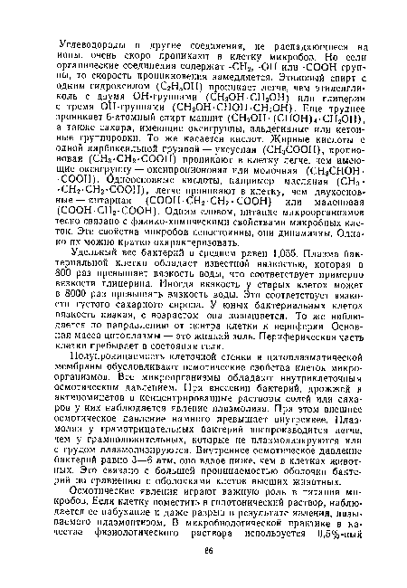 Полупроницаемость клеточной стенки и цитоплазматической мембраны обусловливают осмотические свойства клеток микроорганизмов. Все микроорганизмы обладают внутриклеточным осмотическим давлением. При внесении бактерий, дрожжей и актиномицетов в концентрированные растворы солей или сахаров у них наблюдается явление плазмолиза. При этом внешнее осмотическое давление намного превышает внутреннее. Плазмолиз у грамотрицательных бактерий воспроизводится легче, чем у грамположительных, которые не плазмолизируются или с трудом плазмолизируются. Внутреннее осмотическое давление бактерий равно 3—6 атм, оно вдвое ниже, чем в клетках животных. Это связано с большей проницаемостью оболочки бактерий по сравнению с оболочками клеток высших животных.