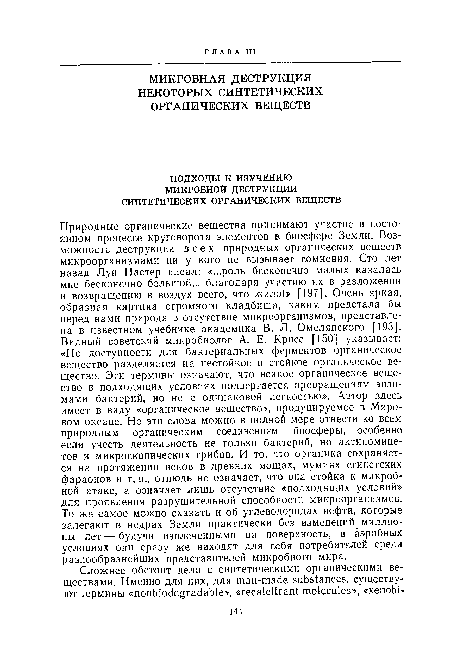 Природные органические вещества принимают участие в постоянном процессе круговорота элементов в биосфере Земли. Возможность деструкции всех природных органических веществ микроорганизмами ни у кого не вызывает сомнения. Сто лет назад Луи Пастер писал: «...роль бесконечно малых казалась мне бесконечно большой... благодаря участию их в разложении и возвращению в воздух всего, что жило!» [197]. Очень яркая, образная картина огромного кладбища, каким предстала бы перед нами природа в отсутствие микроорганизмов, представлена в известном учебнике академика В. Л. Омелянского [193]. Видный советский микробиолог А. Е. Крисс [150] указывает: «По доступности для бактериальных ферментов органическое вещество разделяется на нестойкое и стойкое органическое вещество. Эти термины означают, что всякое органическое вещество в подходящих условиях подвергается превращениям энзимами бактерий, но не с одинаковой легкостью». Автор здесь имеет в виду «органическое вещество», продуцируемое в Мировом океане. Но эти слова можно в полной мере отнести ко всем природным органическим соединениям биосферы, особенно если учесть деятельность не только бактерий, но актиномице-тов и микроскопических грибов. И то, что органика сохраняется на протяжении веков в древннх мощах, мумиях египетских фараонов и т. п., отнюдь не означает, что она стойка к микробной атаке, а означает лишь отсутствие «подходящих условий» для проявления разрушительной способности микроорганизмов. То же самое можно сказать и об углеводородах нефти, которые залегают в недрах Земли практически без изменений миллионы лет — будучи извлеченными на поверхность, в аэробных условиях они сразу же находят для себя потребителей среди разнообразнейших представителей микробного мира.