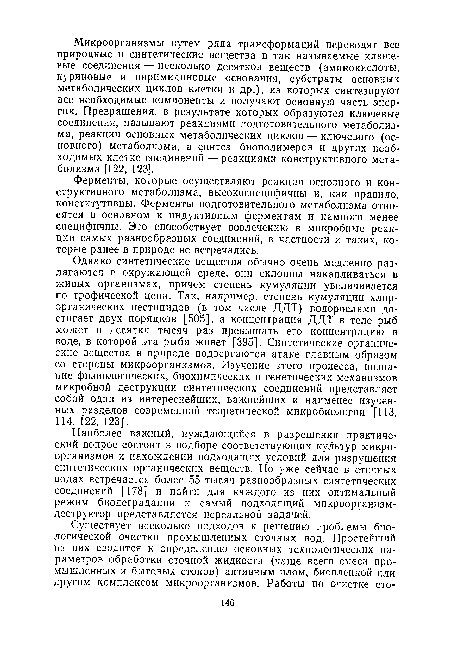 Однако синтетические вещества обычно очень медленно разлагаются в окружающей среде, они склонны накапливаться в живых организмах, причем степень кумуляции увеличивается по трофической цепи. Так, например, степень кумуляции хлор-органических пестицидов (в том числе ДДТ) водорослями достигает двух порядков [505], а концентрация ДДТ в теле рыб может в десятки тысяч раз превышать его концентрацию в воде, в которой эта рыба живет [395]. Синтетические органические вещества в природе подвергаются атаке главным образом со стороны микроорганизмов. Изучение этого процесса, познание физиологических, биохимических и генетических механизмов микробной деструкции синтетических соединений представляет собой один из интереснейших, важнейших и наименее изученных разделов современной теоретической микробиологии [113, 114, 122, 123].