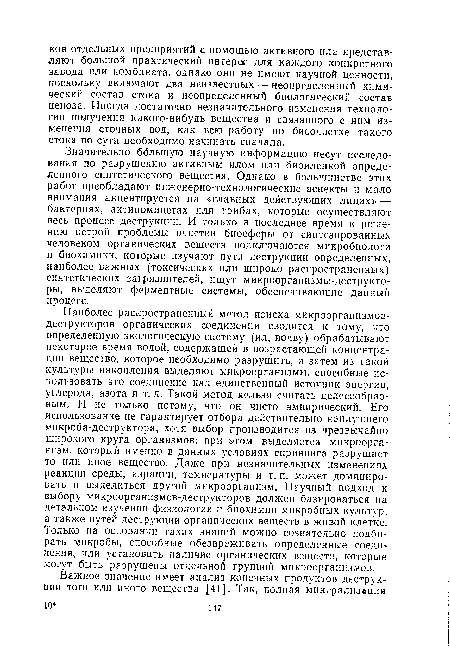 Наиболее распространенный метод поиска микроорганизмов-деструкторов органических соединений сводится к тому, что определенную экологическую систему (ил, почву) обрабатывают некоторое время водой, содержащей в возрастающей концентрации вещество, которое необходимо разрушить, а затем из такой культуры накопления выделяют микроорганизмы, способные использовать это соединение как единственный источник энергии, углерода, азота и т. д. Такой метод нельзя считать целесообразным. И не только потому, что он чисто эмпирический. Его использование не гарантирует отбора действительно наилучшего микроба-деструктора, хотя выбор производится из чрезвычайно широкого круга организмов: при этом выделяется микроорганизм, который именно в данных условиях скрининга разрушает то или иное вещество. Даже при незначительных изменениях реакции среды, аэрации, температуры и т. п. может доминировать и выделиться другой микроорганизм. Научный подход к выбору микроорганизмов-деструкторов должен базироваться на детальном изучении физиологии и биохимии микробных культур, а также путей деструкции органических веществ в живой клетке. 7 олько на основании таких знаний можно сознательно подбирать микробы, способные обезвреживать определенные соединения, или установить наличие органических веществ, которые могут быть разрушены отдельной группой микроорганизмов.