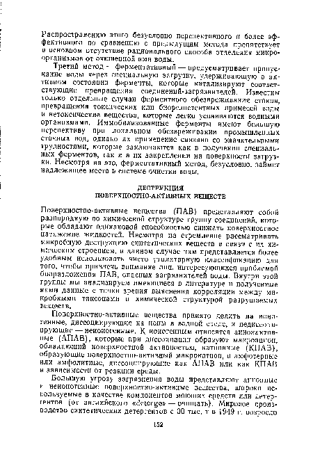 Поверхностно-активные вещества (ПАВ) представляют собой разнородную по химической структуре группу соединений, которые обладают одинаковой способностью снижать поверхностное натяжение жидкостей. Несмотря на стремление рассматривать микробную деструкцию синтетических веществ в связи с их химическим строением, в данном случае нам представляется более удобным использовать чисто утилитарную классификацию для того, чтобы привлечь внимание лиц, интересующихся проблемой биоразложения ПАВ, опасных загрязнителей воды. Внутри этой группы мы анализируем имеющиеся в литературе и полученные нами данные с точки зрения выяснения корреляции между микробными таксонами и химической структурой разрушаемых веществ.