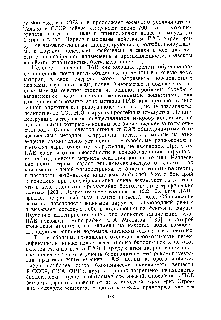 Целевое назначение ПАВ как моющих средств обусловливает попадание почти всего объема их продукции в сточную воду, которая, в свою очередь, может загрязнять поверхностные водоемы, грунтовые воды, почву. Химические и физико-химические методы очистки стоков не решают проблемы борьбы с загрязнением воды поверхностно-активными веществами, так как при использовании этих методов ПАВ, как правило, только концентрируются или разрушаются частично, но не разлагаются полностью до С02, Н20 и других простейших продуктов. Полная деструкция детергентов осуществляется микроорганизмами, на использовании которых основаны все биологические методы очистки воды. Однако очистка стоков от ПАВ общепринятыми биологическими методами затруднена, поскольку многие из этих веществ сравнительно устойчивы к микробному разложению и проходят через очистные сооружения, не изменяясь. При этом ПАВ из-за высокой способности к пенообразованию нарушают их работу, снижая скорость оседания активного ила. Разнесение пены ветром создает эпидемиологическую опасность, так как вместе с пеной распространяются болезнетворные бактерии, в частности возбудители кишечных инфекций. Число бактерий в водоемах при пенообразовании очень возрастает из-за того, что в пене создаются чрезвычайно благоприятные трофические условия [200]. Незначительное количество (0,2—0,4 мг/л ПАВ) придает неприятный вкус и запах питьевой воде. Образование пены на поверхности водоемов нарушает кислородный режим и вызывает массовую гибель населяющей их флоры и фауны. Изучению санитарно-гигиенических аспектов загрязнения воды ПАВ посвящена монография Е. А. Можаева [185], в которой приведены данные о их влиянии на качество воды, самоочи-щающую способность водоемов, организм человека и животных.