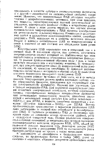 Биодеградацию ПАВ определяют как в природной, так и в сточной воде. В последнем случае, как правило, источником микроорганизмов служит активный ил. Наблюдаемая при этом вариабельность результатов обусловлена следующими факторами: 1) разным происхождением образцов воды и ила, а также временем адаптации ила к изучаемому веществу; 2) температурой, при которой проводится опыт; 3) концентрацией испытуемого соединения; 4) временем инкубации; 5) природой дополнительного органического материала в образце воды; 6) различным составом технических препаратов исследуемых ПАВ.