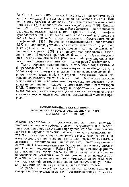 Многие исследователи не удовлетворяются только селекцией высокоактивных микробных культур-деструкторов и определением основных промежуточных продуктов метаболизма, они выделяют и изучают ферменты, ответственные за осуществление тех или иных трансформаций резистентных соединений. При этом существует перспектива не только изучения механизма действия и возникновения специфических, новых ферментных систем, но и использования этих ферментов при очистке биосферы. И если предложения Райта [530] о применении ферментных препаратов путем внесения их в почву для ускорения биологической детоксикации гербицидов вряд ли осуществимы и несколько преждевременны, то энзиматическая очистка сточных вод уже сейчас имеет под собой надежную основу — принцип иммобилизации ферментов и ферментных систем.