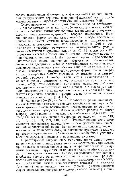 Очень перспективным методом очистки воды от всевозможных загрязняющих ее веществ, особенно синтетических, является использование иммобилизованных (закрепленных, нерастворимых) ферментов — «ферментов второго поколения». Идея закрепления ферментов на нерастворимом в воде носителе и применения таких мощных катализаторов в технологических процессах и медицине возникла давно. Еще в 1916 г. осуществлена адсорбция инвертазы на активированном угле в свежевыделенной гидроокиси алюминия. С 1951 г. для фракционирования антител и выделения антигенов используют конъюгацию белков с целлюлозой. До недавнего времени существовал единственный метод закрепления ферментов — обыкновенная физическая адсорбция. Однако адсорбционная емкость известных материалов относительно белков явно недостаточна, а силы адгезии невелики, и разрыв связи между ферментом и поверхностью адсорбента может наступать от малейших изменений условий процесса. Поэтому такой метод иммобилизации не нашел широкого применения, но, поскольку он прост и может, по-видимому, способствовать выяснению механизма действия ферментов в живых системах, илах и почве, а в некоторых случаях применяться на практике, некоторые исследователи занимаются изучением адсорбции ферментов, поиском новых, эффективных носителей и т. д. [104, 206].